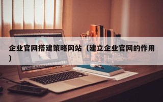 广州企业官网搭建策略网站（建立企业官网的作用）