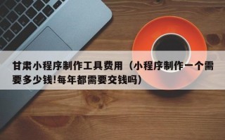 广州甘肃小程序制作工具费用（小程序制作一个需要多少钱!每年都需要交钱吗）