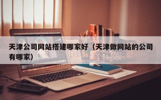 广州天津公司网站搭建哪家好（天津做网站的公司有哪家）