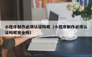 广州小程序制作必须认证吗呢（小程序制作必须认证吗呢安全吗）