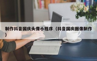 广州制作抖音国庆头像小程序（抖音国庆图像制作）