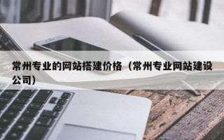 广州常州专业的网站搭建价格（常州专业网站建设公司）