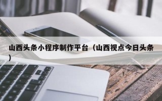 广州山西头条小程序制作平台（山西视点今日头条）